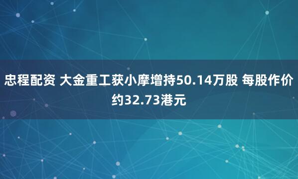 忠程配资 大金重工获小摩增持50.14万股 每股作价约32.73港元