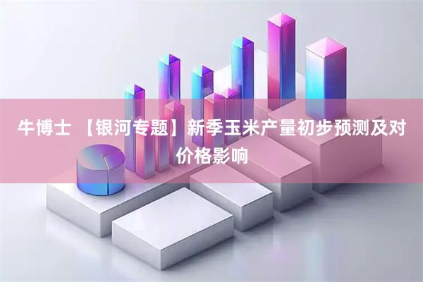 牛博士 【银河专题】新季玉米产量初步预测及对价格影响