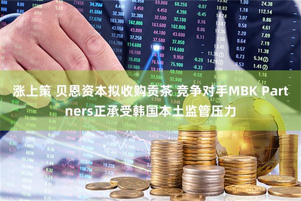 涨上策 贝恩资本拟收购贡茶 竞争对手MBK Partners正承受韩国本土监管压力