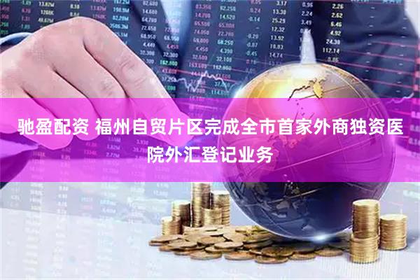 驰盈配资 福州自贸片区完成全市首家外商独资医院外汇登记业务