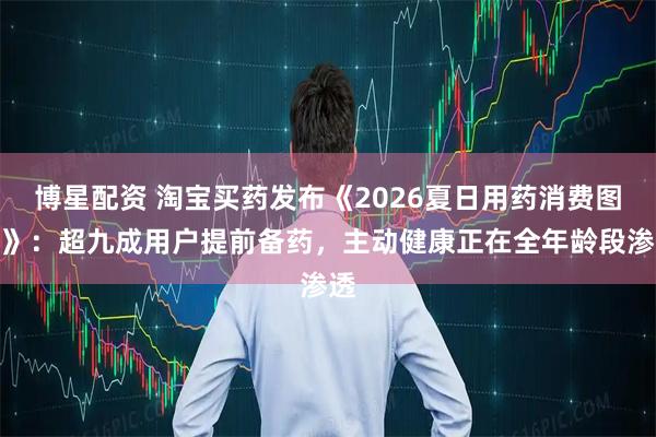 博星配资 淘宝买药发布《2026夏日用药消费图鉴》：超九成用户提前备药，主动健康正在全年龄段渗透