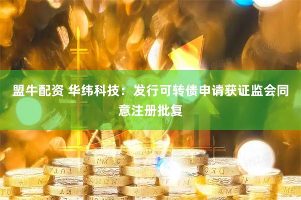 盟牛配资 华纬科技：发行可转债申请获证监会同意注册批复