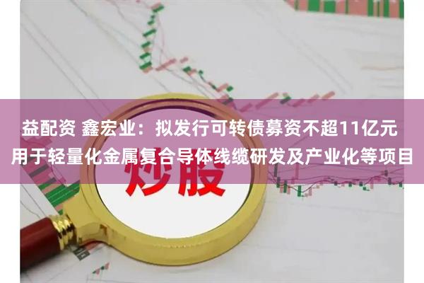 益配资 鑫宏业：拟发行可转债募资不超11亿元 用于轻量化金属复合导体线缆研发及产业化等项目