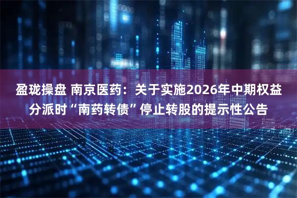 盈珑操盘 南京医药：关于实施2026年中期权益分派时“南药转债”停止转股的提示性公告