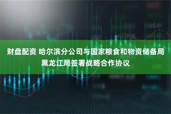 财盘配资 哈尔滨分公司与国家粮食和物资储备局黑龙江局签署战略合作协议